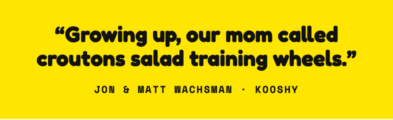 Growing up, our mom called croutons salad training wheels. Jon and Matt Wachsman, Kooshy