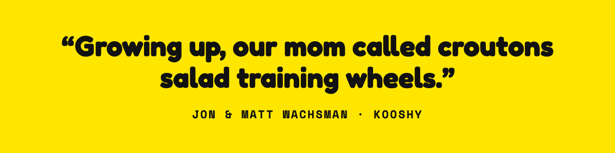 Growing up, our mom called croutons salad training wheels. Jon and Matt Wachsman, Kooshy